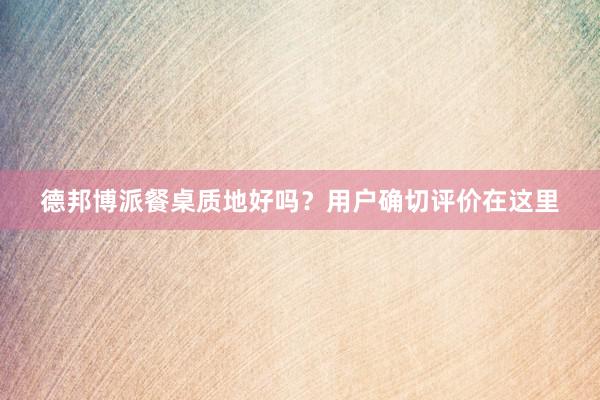 德邦博派餐桌质地好吗？用户确切评价在这里