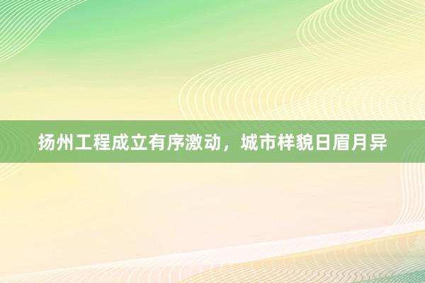 扬州工程成立有序激动，城市样貌日眉月异